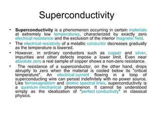 Superconductivity
•   Superconductivity is a phenomenon occurring in certain materials
    at extremely low temperatures, characterized by exactly zero
    electrical resistance and the exclusion of the interior magnetic field.
•   The electrical resistivity of a metallic conductor decreases gradually
    as the temperature is lowered.
•   However, in ordinary conductors such as copper and silver,
    impurities and other defects impose a lower limit. Even near
    absolute zero a real sample of copper shows a non-zero resistance.
•     The resistance of a superconductor, on the other hand, drops
    abruptly to zero when the material is cooled below its "critical
    temperature". An electrical current flowing in a loop of
    superconducting wire can persist indefinitely with no power source.
    Like ferromagnetism and atomic spectral lines, superconductivity is
    a quantum mechanical phenomenon. It cannot be understood
    simply as the idealization of "perfect conductivity" in classical
    physics.
 