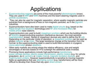Applications
•   Superconducting magnets are some of the most powerful electromagnets known.
    They are used in MRI and NMR machines and the beam-steering magnets used in
    particle accelerators.
•    They can also be used for magnetic separation, where weakly magnetic particles are
    extracted from a background of less or non-magnetic particles, as in the pigment
    industries.
•   Superconductors have also been used to make digital circuits (e.g. based on the
    Rapid Single Flux Quantum technology) and RF and microwave filters for
    mobile phone base stations.
•   Superconductors are used to build Josephson junctions which are the building blocks
    of SQUIDs (superconducting quantum interference devices), the most sensitive
    magnetometers known. Series of Josephson devices are used to define the SI volt.
    Depending on the particular mode of operation, a Josephson junction can be used as
    photon detector or as mixer. The large resistance change at the transition from the
    normal- to the superconducting state is used to build thermometers in cryogenic
    micro-calorimeter photon detectors.
•   Other early markets are arising where the relative efficiency, size and weight
    advantages of devices based on HTS outweigh the additional costs involved.
•   Promising future applications include high-performance transformers,
    power storage devices, electric power transmission, electric motors (e.g. for vehicle
    propulsion, as in vactrains or maglev trains), magnetic levitation devices, and
    Fault Current Limiters. However superconductivity is sensitive to moving magnetic
    fields so applications that use alternating current (e.g. transformers) will be more
    difficult to develop than those that rely upon direct current
 