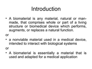 Introduction
• A biomaterial is any material, natural or man-
   made, that comprises whole or part of a living
   structure or biomedical device which performs,
   augments, or replaces a natural function.
or
• a nonviable material used in a medical device,
   intended to interact with biological systems
or
• A biomaterial is essentially a material that is
   used and adapted for a medical application
 