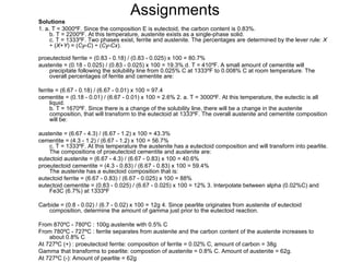 Assignments
Solutions
1. a. T = 3000ºF. Since the composition E is eutectoid, the carbon content is 0.83%.
     b. T = 2200ºF. At this temperature, austenite exists as a single-phase solid.
     c. T = 1333ºF. Two phases exist, ferrite and austenite. The percentages are determined by the lever rule: X
     ÷ (X+Y) = (Cy-C) ÷ (Cy-Cx).

proeutectoid ferrite = (0.83 - 0.18) / (0.83 - 0.025) x 100 = 80.7%
austenite = (0.18 - 0.025) / (0.83 - 0.025) x 100 = 19.3% d. T = 410ºF. A small amount of cementite will
    precipitate following the solubility line from 0.025% C at 1333ºF to 0.008% C at room temperature. The
    overall percentages of ferrite and cementite are:

ferrite = (6.67 - 0.18) / (6.67 - 0.01) x 100 = 97.4
cementite = (0.18 - 0.01) / (6.67 - 0.01) x 100 = 2.6% 2. a. T = 3000ºF. At this temperature, the eutectic is all
      liquid.
      b. T = 1670ºF. Since there is a change of the solubility line, there will be a change in the austenite
      composition, that will transform to the eutectoid at 1333ºF. The overall austenite and cementite composition
      will be:

austenite = (6.67 - 4.3) / (6.67 - 1.2) x 100 = 43.3%
cementite = (4.3 - 1.2) / (6.67 - 1.2) x 100 = 56.7%
    c. T = 1333ºF. At this temperature the austenite has a eutectoid composition and will transform into pearlite.
    The compositions of proeutectoid cementite and austenite are:
eutectoid austenite = (6.67 - 4.3) / (6.67 - 0.83) x 100 = 40.6%
proeutectoid cementite = (4.3 - 0.83) / (6.67 - 0.83) x 100 = 59.4%
    The austenite has a eutectoid composition that is:
eutectoid ferrite = (6.67 - 0.83) / (6.67 - 0.025) x 100 = 88%
eutectoid cementite = (0.83 - 0.025) / (6.67 - 0.025) x 100 = 12% 3. Interpolate between alpha (0.02%C) and
    Fe3C (6.7%) at 1333ºF

Carbide = (0.8 - 0.02) / (6.7 - 0.02) x 100 = 12g 4. Since pearlite originates from austenite of eutectoid
   composition, determine the amount of gamma just prior to the eutectoid reaction.

From 870ºC - 780ºC : 100g austenite with 0.5% C
From 780ºC - 727ºC : ferrite separates from austenite and the carbon content of the austenite increases to
    about 0.8% C
At 727ºC (+) : proeutectoid ferrite: composition of ferrite = 0.02% C, amount of carbon = 38g
Gamma that transforms to pearlite: compostion of austenite = 0.8% C. Amount of austenite = 62g.
At 727ºC (-): Amount of pearlite = 62g
 