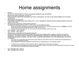 Home assignments
•   Point Z
    At the point represented by Z there are several questions to be considered:
•   What is the bulk composition of Point Z?
    Point Z has the same bulk composition as Point I, used above, as it lies on the same isopleth, but at a lower
    temperature.
•   What phases are present?
    Point Z lies in the field where two phases, B + L, are in equilibrium, therfore the two phases present have to be
    soild B and Liquid.
•   What are the proportions of the phases present?
    To determine the proportions of B + L at Z, carry out the following steps:
     –    Draw a line through Z, parallel to the base of the diagram (This line is at a constant temperature and is an isotherm.) This line
          should extend only to the boundaries of the B + L field - Points X and Y.
     –    Measure the three line segments - ZX, Zy and XY and ratio these lengths using the lever rule.
•   % B = ZX/XY * 100 = 38% B
    %L = ZY/XY * 100 = 62% L
•   What are the composition of the phases present?
    At Point Z if we were to examine the system we would see crystals of B in a glassy matrix (the Liquid) in
    equilibrium. The points X and Y assist us in determining the compostions of the two phases. As this is the
    simplest binary system possible, one which does not exhibit solid solution, all of the solid phases are of fixed
    composition.
     –    Point Y lies on the right hand side of the binary system where we have 100% B and 0% A, therfore the solid represented by Y
          must have a composition of Pure B.
          The composition of the liquid in equilibrium with the Pure B is represented by X, on the liquidus surface.

     –    To determine the composition of the Liquid at X, draw an isopleth down to the base of the diagram.
     –    Now measure three line segments AX', BX' and AB, ratio these using the Lever Rule to get the composition of the liquid X, in terms
          of A and B, the two components which define the system.

•   %A = BX'/AB *100 = 40% A
    %B = AX'/AB*100 = 60% B
 