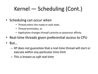 Kernel — Scheduling (Cont.)
• Scheduling can occur when
• Thread enters the ready or wait state,
• Thread terminates, or
• Application changes thread’s priority or processor affinity
• Real-time threads given preferential access to CPU
• But…
– XP does not guarantee that a real-time thread will start or
execute within any particular time limit
– This is known as soft real-time
 
