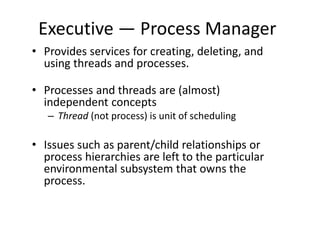 Executive — Process Manager
• Provides services for creating, deleting, and
using threads and processes.
• Processes and threads are (almost)
independent concepts
– Thread (not process) is unit of scheduling
• Issues such as parent/child relationships or
process hierarchies are left to the particular
environmental subsystem that owns the
process.
 