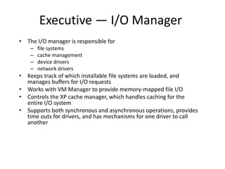 Executive — I/O Manager
• The I/O manager is responsible for
– file systems
– cache management
– device drivers
– network drivers
• Keeps track of which installable file systems are loaded, and
manages buffers for I/O requests
• Works with VM Manager to provide memory-mapped file I/O
• Controls the XP cache manager, which handles caching for the
entire I/O system
• Supports both synchronous and asynchronous operations, provides
time outs for drivers, and has mechanisms for one driver to call
another
 