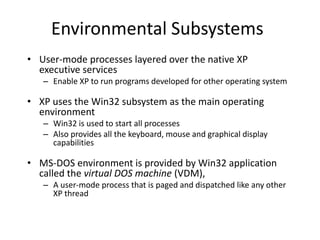 Environmental Subsystems
• User-mode processes layered over the native XP
executive services
– Enable XP to run programs developed for other operating system
• XP uses the Win32 subsystem as the main operating
environment
– Win32 is used to start all processes
– Also provides all the keyboard, mouse and graphical display
capabilities
• MS-DOS environment is provided by Win32 application
called the virtual DOS machine (VDM),
– A user-mode process that is paged and dispatched like any other
XP thread
 