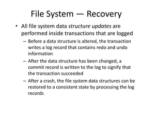 File System — Recovery
• All file system data structure updates are
performed inside transactions that are logged
– Before a data structure is altered, the transaction
writes a log record that contains redo and undo
information
– After the data structure has been changed, a
commit record is written to the log to signify that
the transaction succeeded
– After a crash, the file system data structures can be
restored to a consistent state by processing the log
records
 