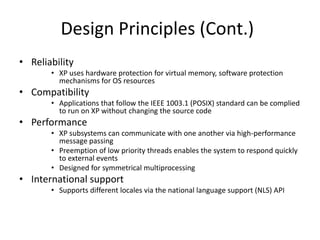 Design Principles (Cont.)
• Reliability
• XP uses hardware protection for virtual memory, software protection
mechanisms for OS resources
• Compatibility
• Applications that follow the IEEE 1003.1 (POSIX) standard can be complied
to run on XP without changing the source code
• Performance
• XP subsystems can communicate with one another via high-performance
message passing
• Preemption of low priority threads enables the system to respond quickly
to external events
• Designed for symmetrical multiprocessing
• International support
• Supports different locales via the national language support (NLS) API
 