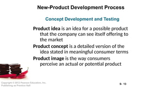 9- 13
Copyright © 2012 Pearson Education, Inc.
Publishing as Prentice Hall
New-Product Development Process
Product idea is an idea for a possible product
that the company can see itself offering to
the market
Product concept is a detailed version of the
idea stated in meaningful consumer terms
Product image is the way consumers
perceive an actual or potential product
Concept Development and Testing
 