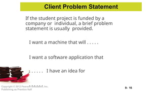 9- 16
Copyright © 2012 Pearson Education, Inc.
Publishing as Prentice Hall
If the student project is funded by a
company or individual, a brief problem
statement is usually provided.
I want a machine that will . . . . .
I want a software application that
. . . . . . I have an idea for
. . . . . .
Client Problem Statement
 