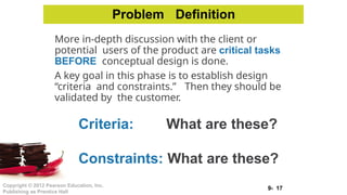 9- 17
Copyright © 2012 Pearson Education, Inc.
Publishing as Prentice Hall
More in-depth discussion with the client or
potential users of the product are critical tasks
BEFORE conceptual design is done.
A key goal in this phase is to establish design
“criteria and constraints.” Then they should be
validated by the customer.
Criteria: What are these?
Constraints: What are these?
Problem Definition
 