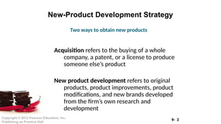 9- 2
Copyright © 2012 Pearson Education, Inc.
Publishing as Prentice Hall
New-Product Development Strategy
Acquisition refers to the buying of a whole
company, a patent, or a license to produce
someone else’s product
New product development refers to original
products, product improvements, product
modifications, and new brands developed
from the firm’s own research and
development
Two ways to obtain new products
 