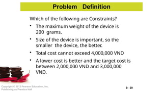 9- 20
Copyright © 2012 Pearson Education, Inc.
Publishing as Prentice Hall
Problem Definition
Which of the following are Constraints?
• The maximum weight of the device is
200 grams.
• Size of the device is important, so the
smaller the device, the better.
• Total cost cannot exceed 4,000,000 VND
• A lower cost is better and the target cost is
between 2,000,000 VND and 3,000,000
VND.
 