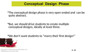9- 22
Copyright © 2012 Pearson Education, Inc.
Publishing as Prentice Hall
•The conceptual design phase is very open ended and can be
quite abstract.
•But, we should drive students to create multiple
conceptual designs, ideally at least three.
•We don’t want students to “marry their first design!”
Conceptual Design Phase
 