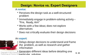 9- 23
Copyright © 2012 Pearson Education, Inc.
Publishing as Prentice Hall
Design: Novice vs. Expert Designers
A novice:
• Perceives the design task as a well-structured
problem
• Immediately engage in problem-solving activity –
“Fire, Ready, Aim”
• Works with a few ideas; does not explore
alternatives
• Does not critically evaluate their design decisions
An expert:
• Delays design decisions to understand and frame
the problem, as well as research and gather
information
• Generates different ideas before detailing one
 