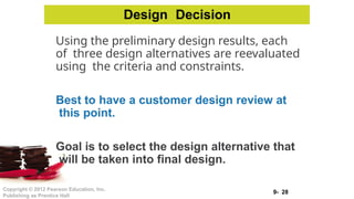 9- 28
Copyright © 2012 Pearson Education, Inc.
Publishing as Prentice Hall
Using the preliminary design results, each
of three design alternatives are reevaluated
using the criteria and constraints.
Best to have a customer design review at
this point.
Goal is to select the design alternative that
will be taken into final design.
Design Decision
 