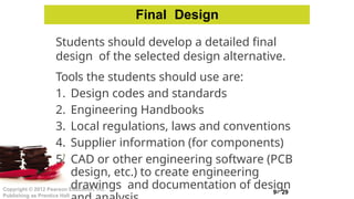 9- 29
Copyright © 2012 Pearson Education, Inc.
Publishing as Prentice Hall
Students should develop a detailed final
design of the selected design alternative.
Tools the students should use are:
1. Design codes and standards
2. Engineering Handbooks
3. Local regulations, laws and conventions
4. Supplier information (for components)
5. CAD or other engineering software (PCB
design, etc.) to create engineering
drawings and documentation of design
Final Design
 