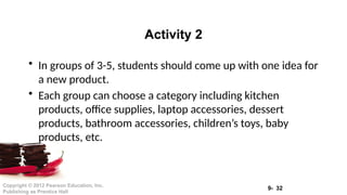 9- 32
Copyright © 2012 Pearson Education, Inc.
Publishing as Prentice Hall
• In groups of 3-5, students should come up with one idea for
a new product.
• Each group can choose a category including kitchen
products, office supplies, laptop accessories, dessert
products, bathroom accessories, children’s toys, baby
products, etc.
Activity 2
 