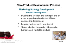 9- 36
Copyright © 2012 Pearson Education, Inc.
Publishing as Prentice Hall
New-Product Development Process
• Involves the creation and testing of one or
more physical versions by the R&D or
engineering departments
• Requires an increase in investment
• Shows whether the product idea can be
turned into a workable product.
Marketing Strategy Development
Product development
 