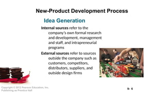 9- 6
Copyright © 2012 Pearson Education, Inc.
Publishing as Prentice Hall
New-Product Development Process
Internal sources refer to the
company’s own formal research
and development, management
and staff, and intrapreneurial
programs
External sources refer to sources
outside the company such as
customers, competitors,
distributors, suppliers, and
outside design firms
Idea Generation
 