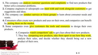 9- 9
Copyright © 2012 Pearson Education, Inc.
Publishing as Prentice Hall
1. The company can analyze customer questions and complaints to find new products that
better solve consumer problems.
2. Company engineers or salespeople can meet with and work alongside customers to get
suggestions and ideas.
3. The company can conduct surveys or focus groups to learn about consumer needs and
wants.
4. Consumers often create new products and uses on their own, and companies can benefit
by putting them on the market.
5. Some companies even give customers the tools and resources to design their own
products.
6. Companies watch competitors’ ads to get clues about their new products.
7. They buy competing new products, take them apart to see how they work,
analyze their sales, and decide whether they should bring out a new
product of their own.
 