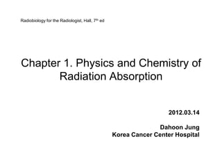 Radiobiology for the Radiologist, Hall, 7th ed




Chapter 1. Physics and Chemistry of
       Radiation Absorption


                                                                   2012.03.14

                                                                Dahoon Jung
                                                 Korea Cancer Center Hospital
 