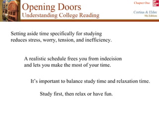 A realistic schedule frees you from indecision  and lets you make the most of your time. Setting aside time specifically for studying  reduces stress, worry, tension, and inefficiency. It’s important to balance study time and relaxation time.  Study first, then relax or have fun. 