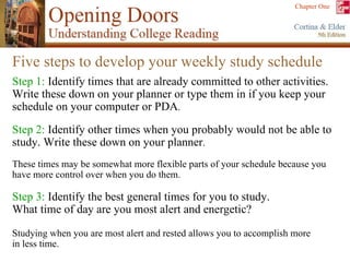 Five steps to develop your weekly study schedule Step 1:  Identify times that are already committed to other activities. Write these down on your planner or type them in if you keep your schedule on your computer or PDA . Step 2:  Identify other times when you probably would not be able to study. Write these down on your planner .  These times may be somewhat more flexible parts of your schedule because you have more control over when you do them. Step 3:  Identify the best general times for you to study.  What time of day are you most alert and energetic?  Studying when you are most alert and rested allows you to accomplish more in less time. 