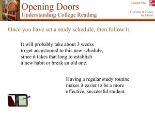 Once you have set a study schedule, then follow it.  Having a regular study routine  makes it easier to be a more  effective, successful student. It will probably take about 3 weeks  to get accustomed to this new schedule,  since it takes that long to establish  a new habit or break an old one.  