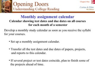 Develop a monthly study calendar as soon as you receive the syllabi for your courses. Set up a monthly assignment calendar. Transfer all the test dates and due dates of papers, projects,  and reports to this calendar. If several project or test dates coincide, plan to finish some of  the projects ahead of time. Monthly assignment calendar   Calendar showing test dates and due dates on all courses  for each month of a semester 
