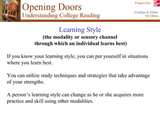 Learning Style   (the modality or sensory channel  through which an individual learns best) If you know your learning style, you can put yourself in situations where you learn best.  You can utilize study techniques and strategies that take advantage of your strengths. A person’s learning style can change as he or she acquires more practice and skill using other modalities. 