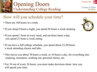 How will you schedule your time? There are 168 hours in a week. If you sleep 8 hours a night, you spend 56 hours a week sleeping. If you spend 1 hour at every meal, and eat three times a day,  you spend 21 hours a week eating. If you have a full college schedule, you spend about 12-20 hours  a week attending classes and labs. This leaves you about 70 hours a week, or 10 hours a day, for everything else: studying, recreation, working out, personal chores, etc. For 10 out of every 24 hours, you must make decisions about  how you  will spend your time. 