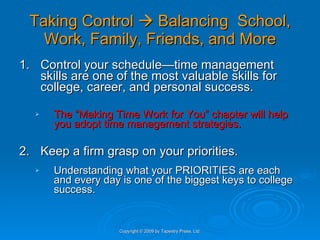 Taking Control    Balancing  School, Work, Family, Friends, and More 1. Control your schedule—time management skills are one of the most valuable skills for college, career, and personal success.  The “Making Time Work for You” chapter will help you adopt time management strategies. 2. Keep a firm grasp on your priorities. Understanding what your PRIORITIES are each and every day is one of the biggest keys to college success.  Copyright © 2009 by Tapestry Press, Ltd. 