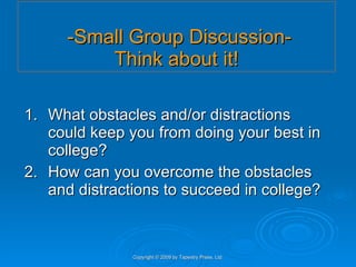   -Small Group Discussion- Think about it! 1. What obstacles and/or distractions could keep you from doing your best in college? 2. How can you overcome the obstacles and distractions to succeed in college? Copyright © 2009 by Tapestry Press, Ltd. 