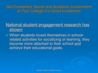 Get Connected: Social and Academic Involvement at Your College is a Good Investment National student engagement research has shown : When students invest themselves in school-related activities for socializing or learning, they become more attached to their school  and  achieve their educational goals. Copyright © 2009 by Tapestry Press, Ltd. 