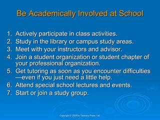 Be Academically Involved at School 1. Actively participate in class activities. 2. Study in the library or campus study areas. 3. Meet with your instructors and advisor. 4. Join a student organization or student chapter of your professional organization. 5. Get tutoring as soon as you encounter difficulties—even if you just need a little help.  6. Attend special school lectures and events. 7. Start or join a study group. Copyright © 2009 by Tapestry Press, Ltd. 