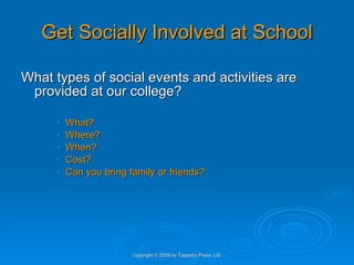 Get Socially Involved at School What types of social events and activities are provided at our college? What? Where? When? Cost? Can you bring family or friends? Copyright © 2009 by Tapestry Press, Ltd. 