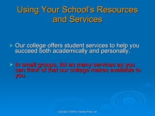 Using Your School’s Resources and Services Our college offers student services to help you succeed both academically and personally.  In small groups, list as many services as you can think of that our college makes available to you. Copyright © 2009 by Tapestry Press, Ltd. 