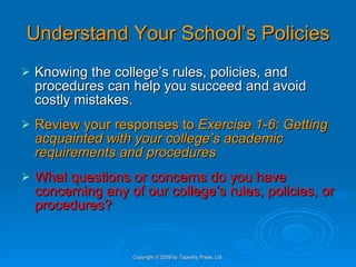 Understand Your School’s Policies Knowing the college’s rules, policies, and procedures can help you succeed and avoid costly mistakes. Review your responses to  Exercise 1-6: Getting acquainted with your college’s academic requirements and procedures What questions or concerns do you have concerning any of our college’s rules, policies, or procedures? Copyright © 2009 by Tapestry Press, Ltd. 