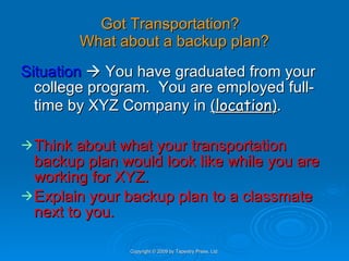 Got Transportation?  What about a backup plan? Situation     You have graduated from your college program.  You are employed full-time by XYZ Company in  ( location ) . Think about what your transportation backup plan would look like while you are working for XYZ. Explain your backup plan to a classmate next to you. Copyright © 2009 by Tapestry Press, Ltd. 
