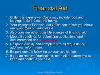 Financial Aid 1. College is expensive. Costs may include food and lodging, tuition, fees, and books.  2. Your college’s Financial Aid Office can inform you about many sources of financial aid.  3. Also consider other possible sources of financial aid. 4. Meet all deadlines for submitting applications and documentation and  be accurate . 5. Respond quickly and completely to all requests for additional information. 6. Be persistent in following up your application. 7. If you do receive financial aid, meet all requirements to keep and continue your aid. Copyright © 2009 by Tapestry Press, Ltd. 