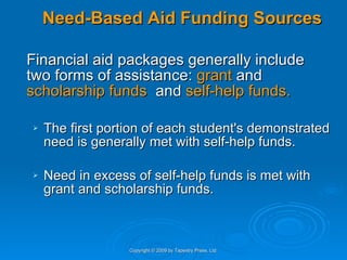 Need-Based Aid Funding Sources Financial aid packages generally include two forms of assistance:  grant  and  scholarship funds   and  self-help funds. The first portion of each student's demonstrated need is generally met with self-help funds.  Need in excess of self-help funds is met with grant and scholarship funds. Copyright © 2009 by Tapestry Press, Ltd. 