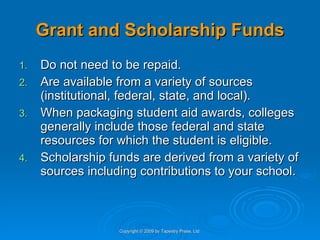 Grant and Scholarship Funds Do not need to be repaid. Are available from a variety of sources (institutional, federal, state, and local).  When packaging student aid awards, colleges generally include those federal and state resources for which the student is eligible. Scholarship funds are derived from a variety of sources including contributions to your school. Copyright © 2009 by Tapestry Press, Ltd. 