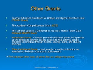 Other Grants Teacher Education Assistance for College and Higher Education Grant  (TEACH Grant)  The Academic Competitiveness Grant  (ACG) The National Science & Mathematics Access to Retain Talent Grant  (National SMART Grant) Institutional Grants —Colleges provide institutional grants to help make up the difference between college costs and what a family can be expected to contribute through income, savings, loans, and student earnings. Other Institutional Grants —merit awards or merit scholarships are awarded on the basis of academic achievement.     Find out about other types of grants that our college may award. Copyright © 2009 by Tapestry Press, Ltd. 