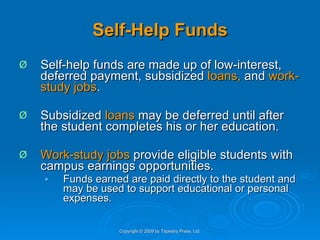 Self-Help Funds Self-help funds are made up of low-interest, deferred payment, subsidized  loans,  and  work-study jobs .  Subsidized  loans  may be deferred until after the student completes his or her education.  Work-study jobs  provide eligible students with campus earnings opportunities.  Funds earned are paid directly to the student and may be used to support educational or personal expenses.  Copyright © 2009 by Tapestry Press, Ltd. 