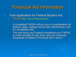 Financial Aid Information Free Application for Federal Student Aid FAFSA   http://www.fafsa.ed.gov/ A completed FAFSA will put you in consideration for federal, state, college and private scholarships, and it’s completely free.  The only thing you’ll spend completing your FAFSA is a few minutes of your time, and you could get thousands of dollars of financial aid in return.  Copyright © 2009 by Tapestry Press, Ltd. 
