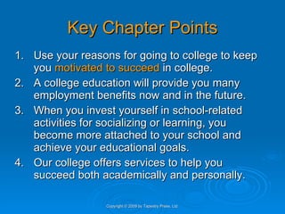 Key Chapter Points 1. Use your reasons for going to college to keep you  motivated to succeed  in college. 2. A college education will provide you many employment benefits now and in the future. 3. When you invest yourself in school-related activities for socializing or learning, you become more attached to your school and achieve your educational goals. 4. Our college offers services to help you succeed both academically and personally. Copyright © 2009 by Tapestry Press, Ltd. 
