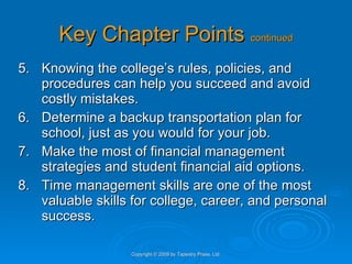 Key Chapter Points  continued 5. Knowing the college’s rules, policies, and procedures can help you succeed and avoid costly mistakes. 6. Determine a backup transportation plan for school, just as you would for your job. 7. Make the most of financial management strategies and student financial aid options. 8. Time management skills are one of the most valuable skills for college, career, and personal success. Copyright © 2009 by Tapestry Press, Ltd. 