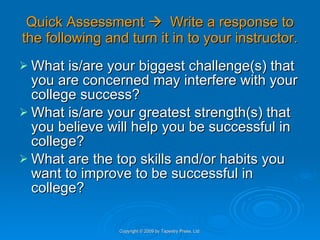 Quick Assessment     Write a response to the following and turn it in to your instructor. What is/are your biggest challenge(s) that you are concerned may interfere with your college success? What is/are your greatest strength(s) that you believe will help you be successful in college? What are the top skills and/or habits you want to improve to be successful in college? Copyright © 2009 by Tapestry Press, Ltd. 