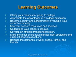 Learning Outcomes Clarify your reasons for going to college. Appreciate the advantages of a college education. Become socially and academically involved in your school community. Use your school’s resources and services. Understand your school’s policies. Develop an efficient transportation plan. Make the most of financial management strategies and student financial aid options. Balance the demands of work, school, family, and friends. Copyright © 2009 by Tapestry Press, Ltd. 