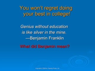 You won’t regret doing  your best in college! Genius without education  is like silver in the mine.  — Benjamin Franklin What did Benjamin mean? Copyright © 2009 by Tapestry Press, Ltd. 